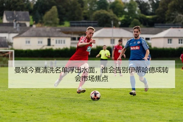 曼城今夏清洗名单浮出水面，谁会告别伊蒂哈德成转会市场焦点（kaiyun）